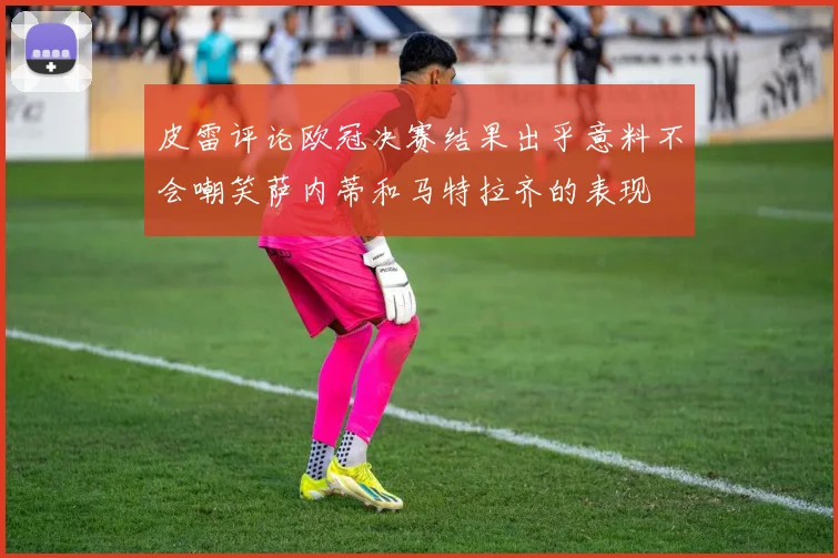 皮雷评论欧冠决赛结果出乎意料不会嘲笑萨内蒂和马特拉齐的表现