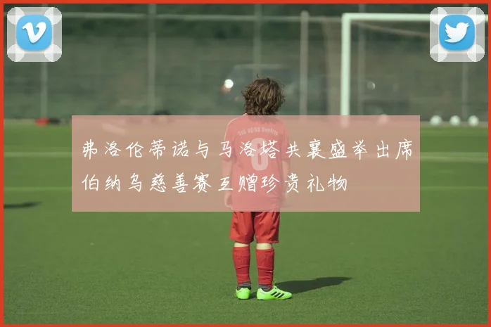 弗洛伦蒂诺与马洛塔共襄盛举出席伯纳乌慈善赛互赠珍贵礼物