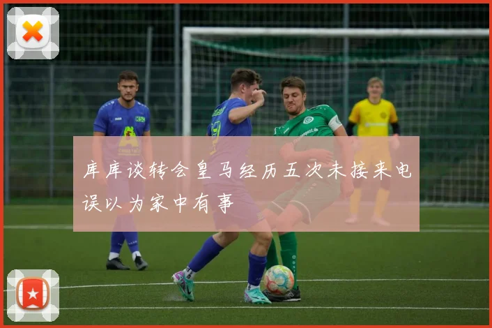 库库谈转会皇马经历五次未接来电误以为家中有事