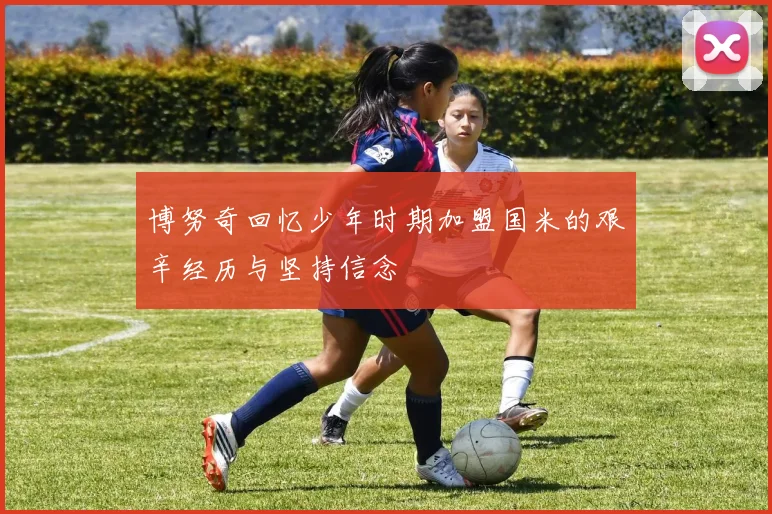 博努奇回忆少年时期加盟国米的艰辛经历与坚持信念
