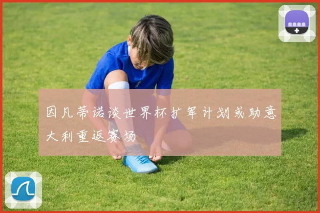 因凡蒂诺谈世界杯扩军计划或助意大利重返赛场