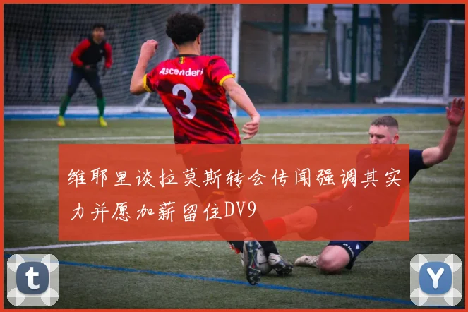 维耶里谈拉莫斯转会传闻强调其实力并愿加薪留住DV9