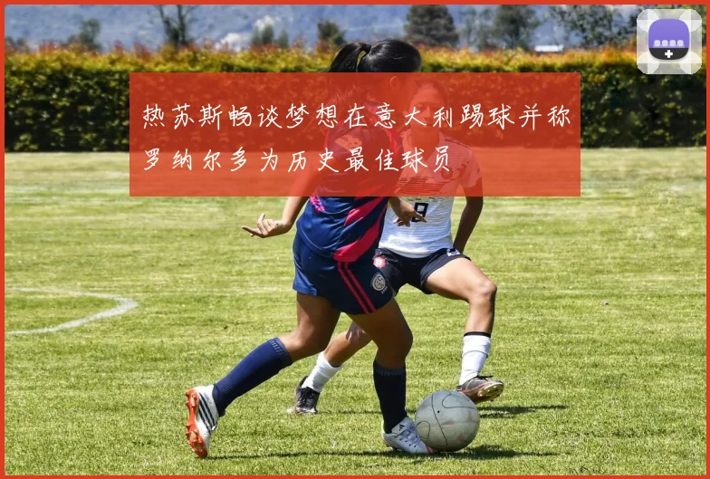 热苏斯畅谈梦想在意大利踢球并称罗纳尔多为历史最佳球员
