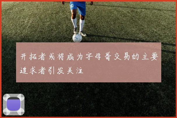开拓者或将成为字母哥交易的主要追求者引发关注