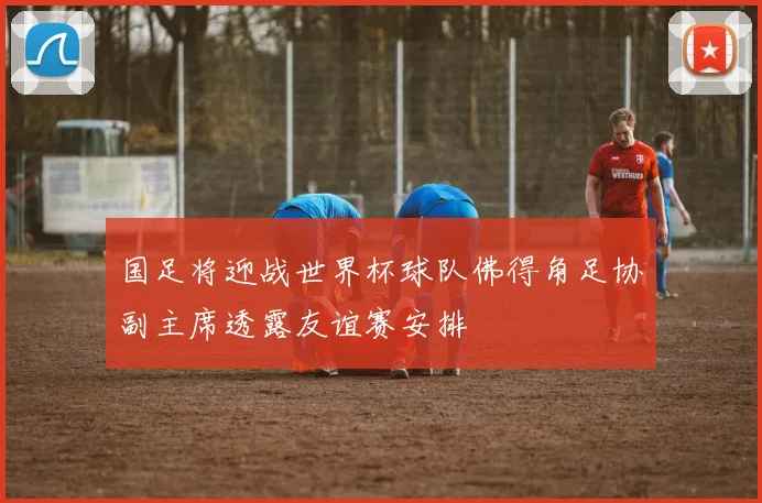 国足将迎战世界杯球队佛得角足协副主席透露友谊赛安排