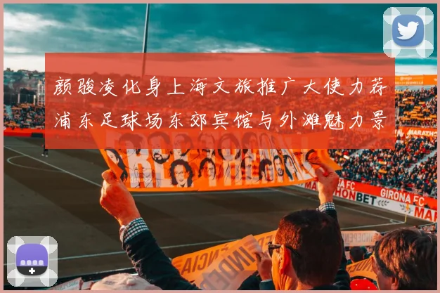 颜骏凌化身上海文旅推广大使力荐浦东足球场东郊宾馆与外滩魅力景点