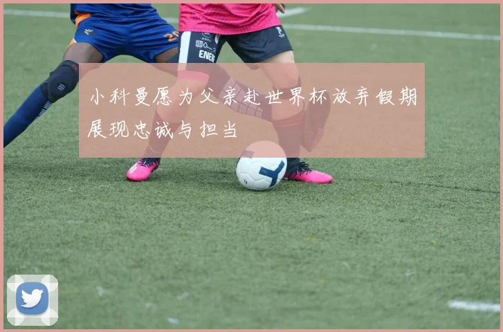 小科曼愿为父亲赴世界杯放弃假期展现忠诚与担当