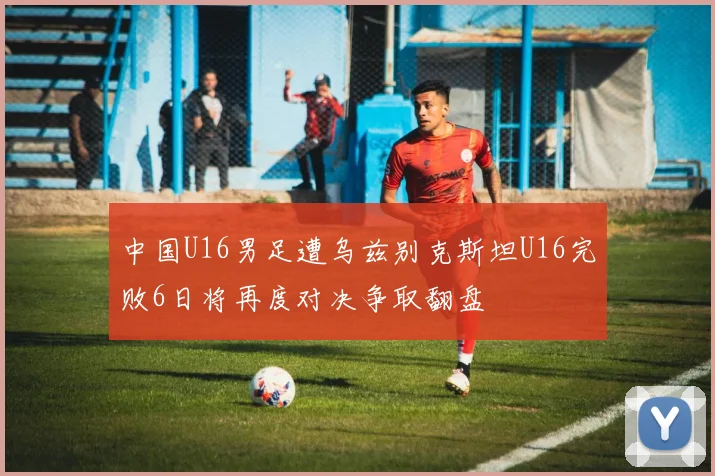 中国U16男足遭乌兹别克斯坦U16完败6日将再度对决争取翻盘