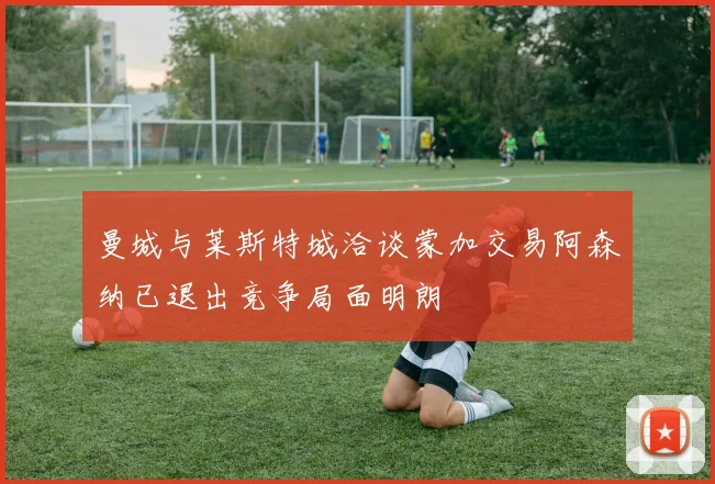 曼城与莱斯特城洽谈蒙加交易阿森纳已退出竞争局面明朗