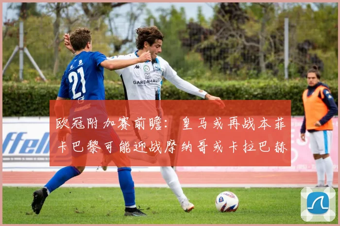 欧冠附加赛前瞻：皇马或再战本菲卡巴黎可能迎战摩纳哥或卡拉巴赫