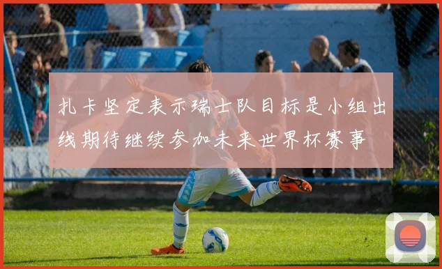扎卡坚定表示瑞士队目标是小组出线期待继续参加未来世界杯赛事