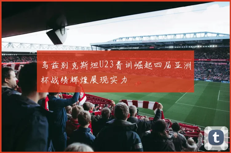 乌兹别克斯坦U23青训崛起四届亚洲杯战绩辉煌展现实力